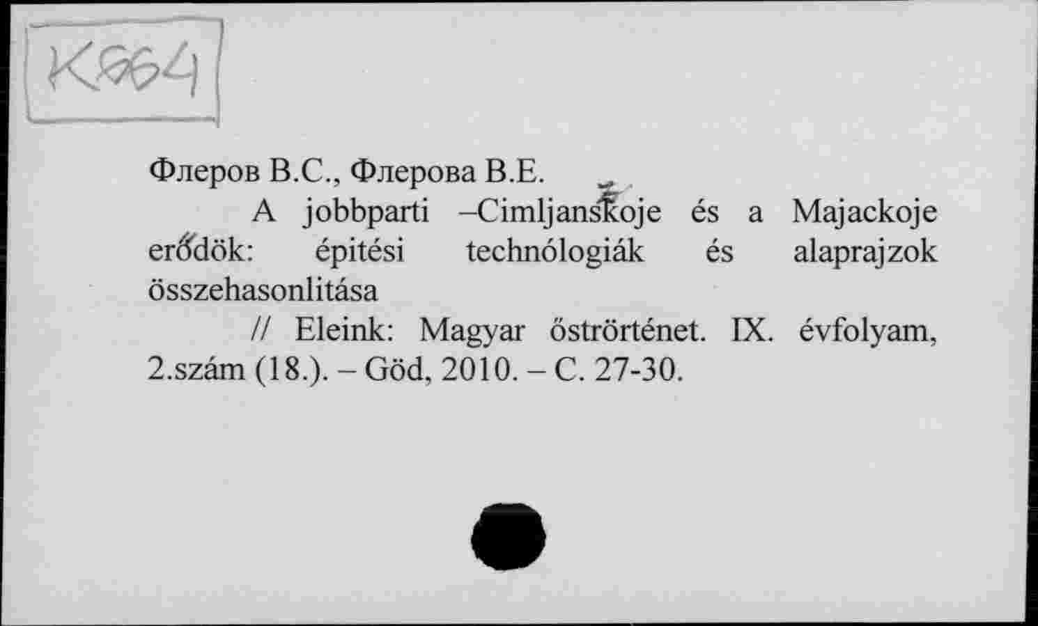 ﻿
Флеров В.С., Флерова В.Е.
A jobbparti -CimljansKoje és a Majackoje er&iök:	épitési technôlogiâk és alaprajzok
ôsszehasonlitâsa
// Eleink: Magyar ôstrôrténet. IX. évfolyam, 2.szâm (18.). - Göd, 2010. - C. 27-30.